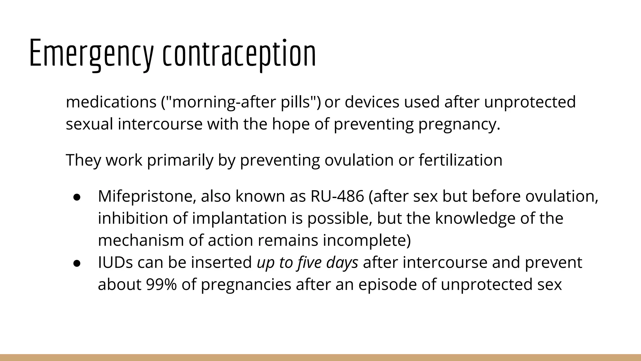 Emergency contraception
medications ("morning-after pills") or devices used after unprotected
sexual intercourse with the hope of preventing pregnancy.
They work primarily by preventing ovulation or fertilization
● Mifepristone, also known as RU-486 (after sex but before ovulation,
inhibition of implantation is possible, but the knowledge of the
mechanism of action remains incomplete)
● IUDs can be inserted up to five days after intercourse and prevent
about 99% of pregnancies after an episode of unprotected sex
 
