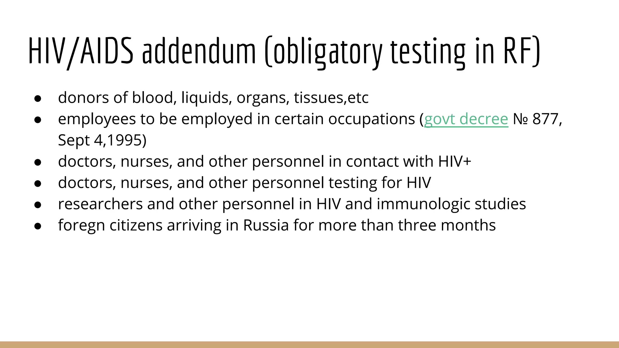 HIV/AIDS addendum (obligatory testing in RF)
● donors of blood, liquids, organs, tissues,etc
● employees to be employed in certain occupations (govt decree № 877,
Sept 4,1995)
● doctors, nurses, and other personnel in contact with HIV+
● doctors, nurses, and other personnel testing for HIV
● researchers and other personnel in HIV and immunologic studies
● foregn citizens arriving in Russia for more than three months
 