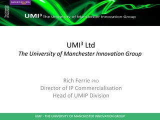 UMI3 Ltd
The University of Manchester Innovation Group



                 Rich Ferrie PhD
        Director of IP Commercialisation
             Head of UMIP Division
 