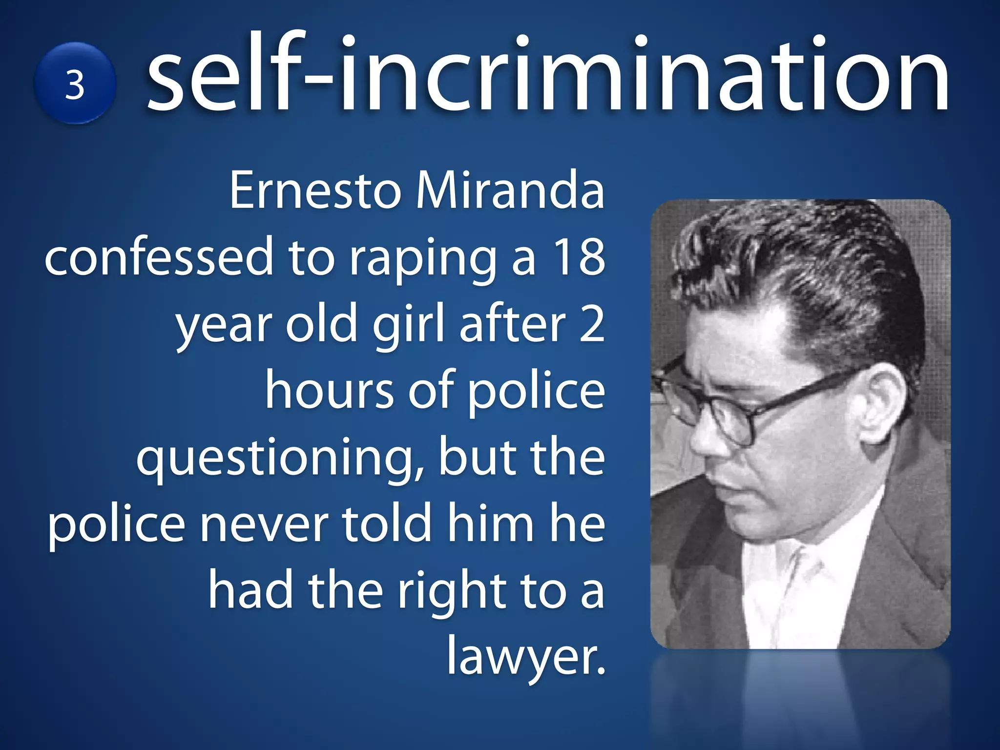 3   self-incrimination
        Ernesto Miranda
confessed to raping a 18
      year old girl after 2
         hours of police
    questioning, but the
police never told him he
       had the right to a
                   lawyer.
 