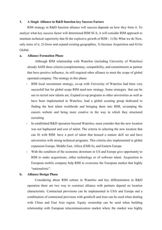 1.   A Single Alliance in R&D function key Success Factors
     RIM strategy in R&D function alliance will success depends on how they form it. To
analyze what key success factor will determined RIM SCA, it will consider RIM approach to
maintain technical superiority that fit the explosive growth of RIM ; 1) Do What we do Now,
only more of it, 2) Grow and expand existing geographies, 3) Increase Acquisition and 4) Go
Global.
a.   Alliance Formation Phase
             Although RIM relationship with Waterloo (including University of Waterloo)
     already fulfill three criteria (complementary, compatibility, and commitment) as partner
     that have positive influence, its still required other alliance to meet the scope of global
     operated company. The strategy in this phase:
     -    RIM local recruitment strategy, co-op with University of Waterloo had been very
          succesfull but for global scope RIM need new strategy. Some strategies that can be
          use to recruit new talents are, Expand co-op programs to other universities as well as
          have been implemented in Waterloo, lead a global scouting group dedicated to
          finding the best talent worldwide and bringing them into RIM, revamping the
          careers website and being more creative in the way in which they structured
          recruiting
     -    In established R&D operation beyond Waterloo, must consider that the new location
          was not haphazard and cost of talent. The criteria in selecting the new location that
          can fit with RIM: have a pool of talent that housed a mature skill set and have
          universities with strong technical programs. This criteria also implemented in global
          expansion Europe, Middle East, Africa (EMEA), and Eastern Europe
     -    With the condition of the economic downturn in US and Europe give opportunity to
          RIM to make acquisitions, either technology or of software talent. Acquisition to
          European mobile company help RIM to overcome the European market that highly
          “nationalistic”.
b.   Alliance Design Phase
             Considering about RIM culture in Waterloo and key differentiation in R&D
     operation there are two way to construct alliance with partners depend on location
     characteristic. Contractual provisions can be implemented in USA and Europe and a
     combination of contractual provision with goodwill and trust can be used when dealing
     with China and East Asia region. Equity ownership can be used when building
     relationship with European telecommunication market where the market was highly
 