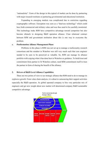 “nationalistic”. Form of the design in this typical of market can be done by partnering
      with major research institutes or partnering governmental and educational institution.
            Expanding to emerging markets was complicated due to restriction regarding
      cryptographic software. Encryption was seen as a “dual-use technology” which could
      have both commercial and military value and was thus need to be carefully monitored.
      This technology make RIM have competitive advantage toward competitor but also
      become obstacle in designing R&D operation alliance. Clear relational contract
      between RIM and government institution about this is one way to overcome the
      problem.
c.    Postformation Alliance Management Phase
            Problems in this phase is RIM was not set up to manage a multicountry research
      consortium and the mindset in Waterloo was still very much such that core engineer
      needed to be seen to be perceived as valuable. So, RIM can manage its alliance
      portfolio with copying what it has done best in Waterloo as guidance. To build trust and
      commitment from partner to fit Waterloo culture, need RIM commitment itself to trust
      the partner in form of sharing the benefit of the alliance.


2.    Drivers of R&D Level Alliance Capabilities
      There are two points of view to see strategic alliance that RIM need to do to manage its
explosive growth. From value chain analysis, it is about to outsourcing their support activities
especially the R&D operation. As global operated company to hire very particular mix of
engineers and get new insight about new market will determined company R&D sustainable
competitive advantage.
 