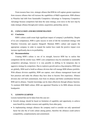 From resource base view, strategic alliance that RIM do will capture greater experience
from resource alliance that will increase the capabilities of R&D organization. RIM alliance
in Waterloo had shift from Sustainable Competitive Advantage to Temporary Competitive
Advantage because competitors had done the same strategy, even move to the next step by
make strategic alliance through joint venture, acquisition, partnership, and etc.


IV. CONCLUSION AND RECOMMENDATION
4.1    Conclusion
       RIM’s culture could create high significant impact of company’s profitability. Despite
of its core competences, RIM is quite success in term of did the recruitment strategy with
Waterloo University and acquires Slangsoft. Maintain RIM’s culture and acquire the
appropriate company in order to expand the market have made the positive impact even
increase significantly due to its profitability.
4.2    Recommendation
       Creating RIM’s culture is one of its strength, however RIM has to realize that
competitors did the similar ways. RIM’s core competences may be concluded as sustainable
competitive advantage, however it is very possible in shifting to be temporary due to
aggresive strategy by competitors. Due to explosive growth and as a big enterprise, RIM must
act globally. RIM need to build an alliance division that will manage RIM alliance portfolio.
With alliance division capability, RIM can capture, store alliance management lesson and
best practices and make the alliance they have done to become firm experience. Alliance
division also will built commitment, trust from its alliance and better coordination between
RIM and its alliance. Transfer knowledge can be share effectively through alliance function.
To maintain RIM R&D culture, RIM can appointed Waterloo to be RIM alliance division
headquarter.


V.     LESSONS LEARNED
Lessons learned that can be taken from this case are :
 Growth strategy should be based on limitation of capability and opportunity to achieve
     more benefit by combine resource and capability from other party.
 In implementing strategic alliances the company need to consider not only operational
     factor but also the of work culture among parties, therefore the alliances could achieve
     compatibility, complementarity and commitment.
 