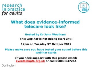 This webinar is not due to start until
12pm on Tuesday 3rd October 2017
Please make sure you have tested your sound before this
webinar starts
If you need support with this please email:
events@ripfa.org.uk or call 01803 847264
What does evidence-informed
telecare look like?
Hosted by Dr John Woolham
 