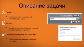 Описание задачи
Проект:
• контентный сайт, посвящённый
женской моде и стилю
Задача:
• определить, по каким каналам трафика
приходит целевая аудитория
Способы коммуникации с сайтом:
• Регистрация, авторизация, подписка
на новости
 