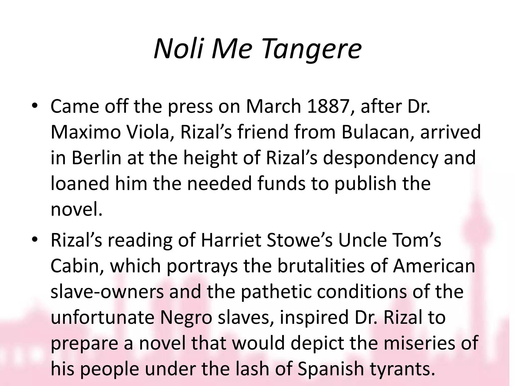 Noli Me TangereCame off the press on March 1887, after Dr. Maximo Viola, Rizal’s friend from Bulacan, arrived in Berlin at the height of Rizal’s despondency and loaned him the needed funds to publish the novel.Rizal’s reading of Harriet Stowe’s Uncle Tom’s Cabin, which portrays the brutalities of American slave-owners and the pathetic conditions of the unfortunate Negro slaves, inspired Dr. Rizal to prepare a novel that would depict the miseries of his people under the lash of Spanish tyrants.