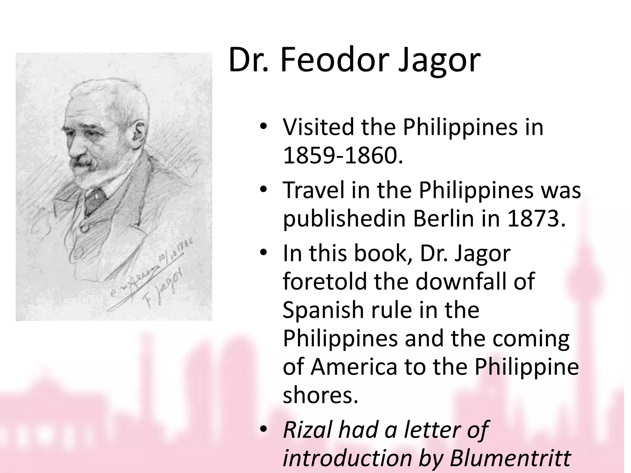 			Dr. Feodor JagorVisited the Philippines in 1859-1860.Travel in the Philippines was publishedin Berlin in 1873.In this book, Dr. Jagor foretold the downfall of Spanish rule in the Philippines and the coming of America to the Philippine shores.Rizal had a letter of introduction by Blumentritt for him.