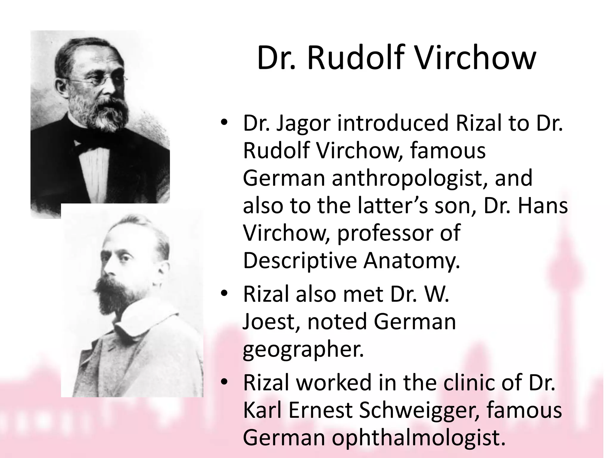 Dr. Rudolf VirchowDr. Jagor introduced Rizal to Dr. Rudolf Virchow, famous German anthropologist, and also to the latter’s son, Dr. Hans Virchow, professor of Descriptive Anatomy. Rizal also met Dr. W. Joest, noted German geographer.Rizal worked in the clinic of Dr. Karl Ernest Schweigger, famous German ophthalmologist.
