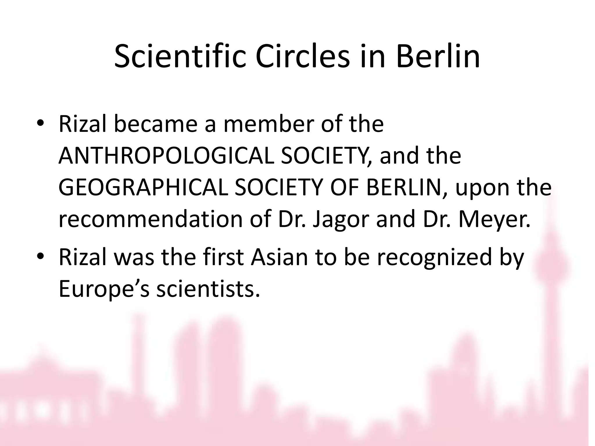 Scientific Circles in BerlinRizal became a member of the ANTHROPOLOGICAL SOCIETY, and the GEOGRAPHICAL SOCIETY OF BERLIN, upon the recommendation of Dr. Jagor and Dr. Meyer.Rizal was the first Asian to be recognized by Europe’s scientists.