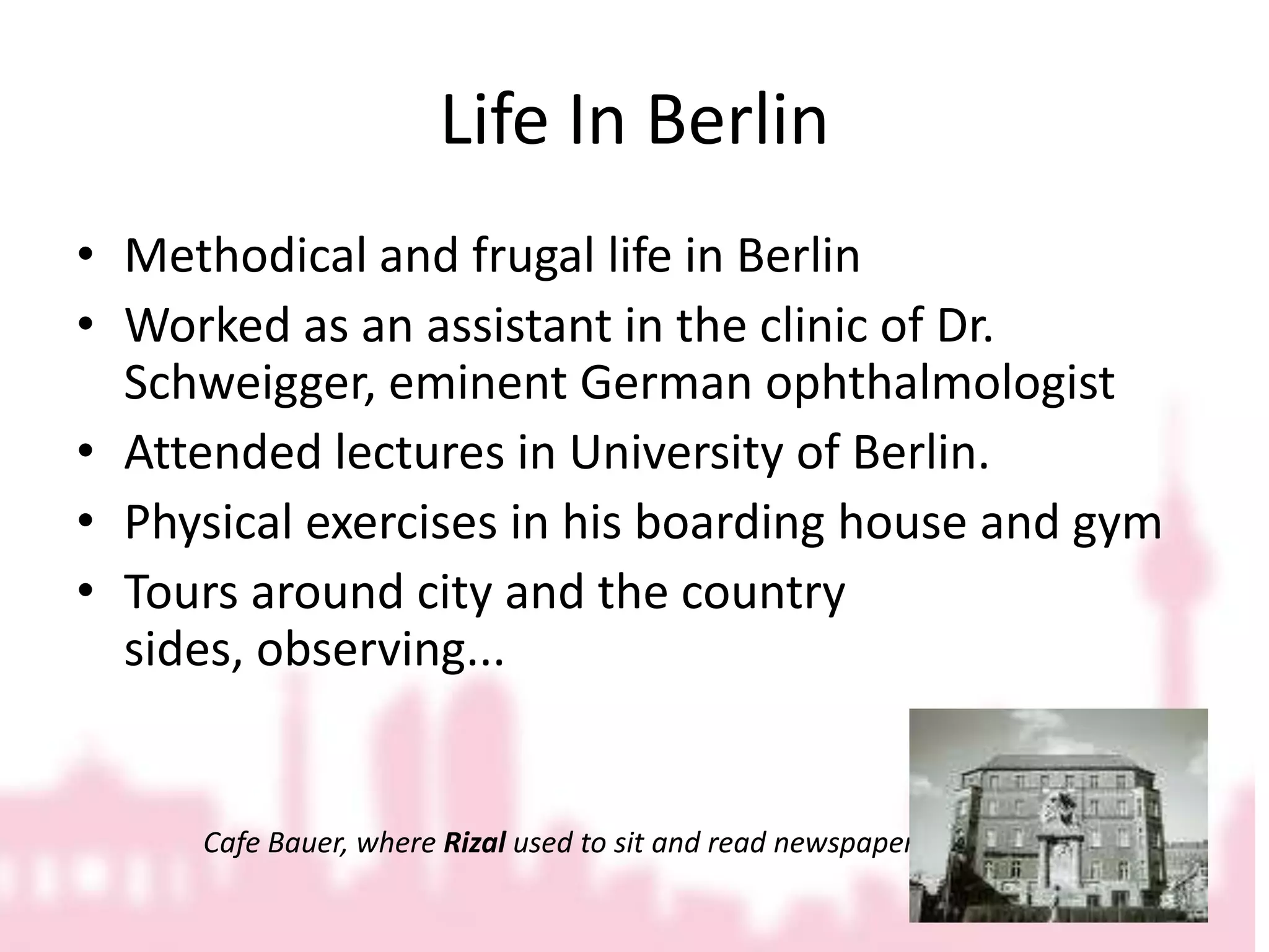 Life In BerlinMethodical and frugal life in BerlinWorked as an assistant in the clinic of Dr. Schweigger, eminent German ophthalmologistAttended lectures in University of Berlin.Physical exercises in his boarding house and gymTours around city and the country sides, observing...		Cafe Bauer, where Rizal used to sit and read newspapers