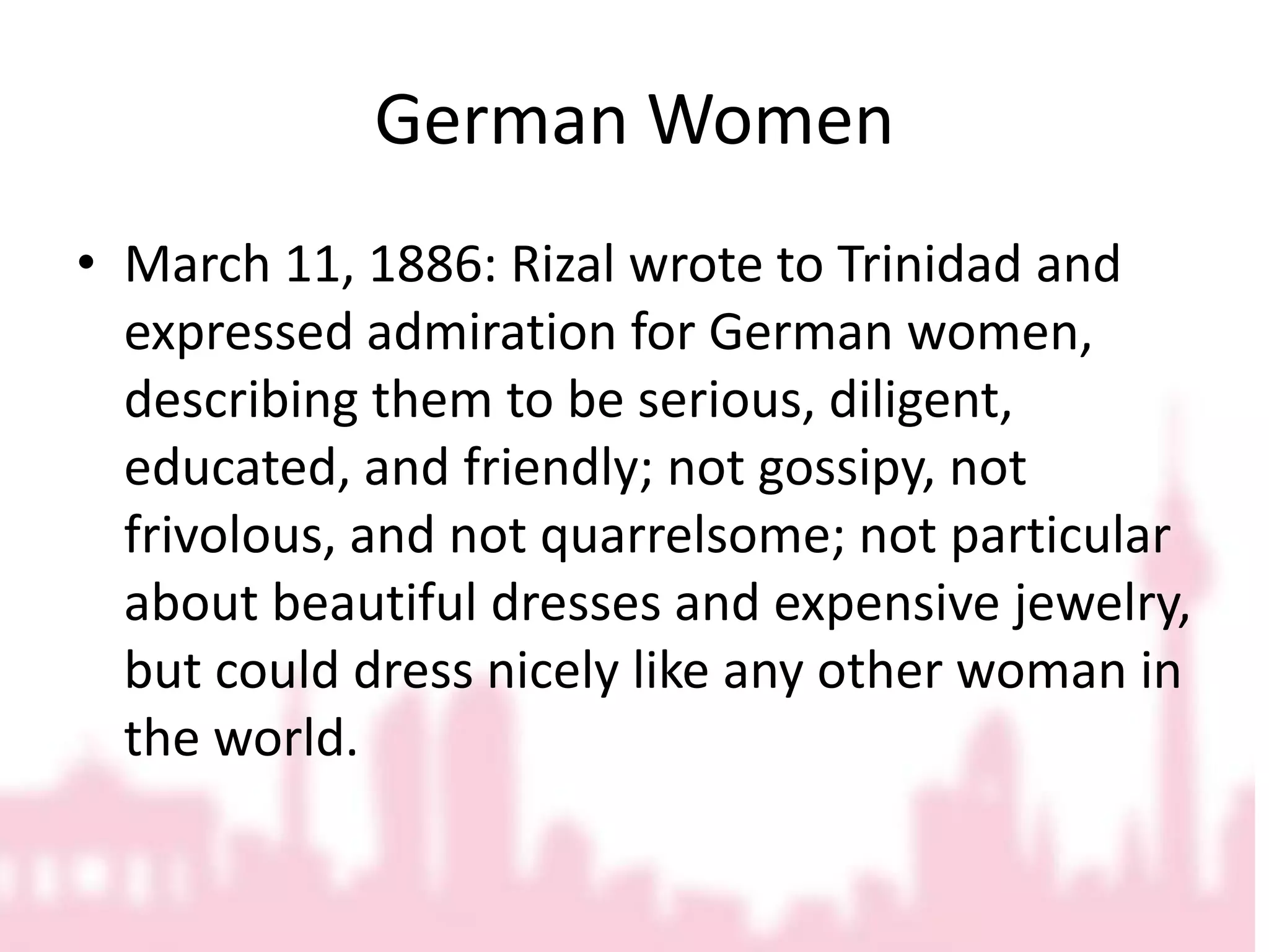 German WomenMarch 11, 1886: Rizal wrote to Trinidad and expressed admiration for German women, describing them to be serious, diligent, educated, and friendly; not gossipy, not frivolous, and not quarrelsome; not particular about beautiful dresses and expensive jewelry, but could dress nicely like any other woman in the world.