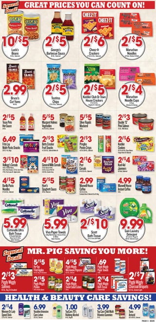 2/$
4MennenOrLady
SpeedStick2.3To3-Oz.,Selected
6.99VasolineIntensive
CareLotion20.3-Oz.,Selected
1.00TopCare70%
RubbingAlcohol16-Oz.,Regular
3.99TopCareChildMulti
VitaminsGummies70-Ct.
4.99Tums
Antacid60To150-Ct.,Selected
PAGE 3 - MAIN
health & beauty care savings!
Mr.Pig Savingyou more!
Great Pricesyou can count on!
Squeal
Deal!
Squeal
Deal!
2/$
5TexasPete
HotSauce24-Oz.
5/$
5MargaretHolmes
Vegetables14.5To15-Oz.,Selected
6.49FritoLay
Multi-PacksSnacks20-Ct.1-Oz.Bags
2/$
3BettyCrocker
FruitSnacks4.5To8-Oz.,SelectedMottsOr
2/$
3Pringles
PotatoCrisps4.9To5.69-Oz.,Selected
2/$
6Keebler
Cookies8.5To14.8-Oz.ChipsDeluxe,
FudgeSticksOrSelected
2/$
4Kool-Aid
Jammers10-Pack,Selected
2/$
6Post
Cereals14To20.5-Oz.,Selected
4/$
10GeneralMillsCereals13-Oz.ReesesPuffs,
11.8-Oz.CocoaPuffsOr
11.25-Oz.CookieCrisp
3/$
10Kellogg’sCereals19-Oz.FrostedFlakes,
18-Oz.RiceKrispies,17.2-Oz.CornPops,
17-Oz.FruitLoopsOr AppleJacks
4/$
5BarillaPasta
Noodles12To16-Oz.,Selected
5/$
5Hunt’s
SpaghettiSauce24-Oz.,Selected
2.99MaxwellHouse
Coffee10.5To11.5-Oz.,
ExcludesDecaf,SelectedCanOrBag
Luck’s
Beans15-Oz.,Selected
10/$
5
CottonelleUltra
BathTissue12-DoubleRollsAloe,
CleanCareOrUltra
SelectVarieites
5.99
George’s
BarbecueSauce16-Oz.,Selected
2/$
5
Tostitos
Chips9To13-Oz.,Selected
2/$
5
VivaPaperTowels6BigRollsVantage,Choose-A-Size
OrWhite
SelectVarieties
5.99
Cheez-It
Crackers8To12.4-Oz.,Selected
2/$
6
KeeblerClubOrTown
HouseCrackers9To13.8-Oz.,
RegularOr Selected
2/$
5
Maruchan
Noodles12-Pack,ChickenOrBeef
2/$
5
Maruchan
NoodleCups6-Pack,
ChickenOrShrimp
2/$
4
GainLaundry
Detergent32To42-Ct.,FlingsOr
100-Oz.SelectedLiquid
9.99
Squeal
Deal!
Squeal
Deal!
Bruce’s
CutYams40-Oz.
2.99
5/$
5SilverRapids
Mackerel15-Oz.
2/$
3Double“Q”
PinkSalmon7.5-Oz.,WildAlaska
4.99MaxwellHouse
InstantCoffee8-Oz.
Scott
BathTissue12-Ct.ExtraSoftRolls
2/$
10
2/$
3PigglyWiggly
Saltines16-Oz.,Reg.OrUnsalted
5/$
5Hy•Top
FriedApples14.5-Oz.Reg.OrCinnamon
2/$
5PigglyWiggly
Pickles24-Oz.KosherSpears
4/$
5PigglyWiggly
MicrowavePopcorn10.5-Oz.,Selected
2/$
4PigglyWiggly
SweetSaladCubes24-Oz.
.69PigglyWiggly
PaperTowels1-Roll
2/$
4PigglyWiggly
BathTissue4-DoubleRolls
2/$
7PigglyWiggly
CharcoalBriquets6.2-Lb.,InstantLight
 