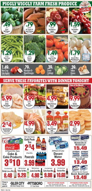 PAGE 4 - Siler City
12 Pack 12 Oz. Cans
3/$
10
Coke &
Coke Products
64Oz.SelectVarieties
Gold Peak
Tea
2/$
48Pack20Oz.
Powerade
3.99
Prices in
this ad
good at:
SILER CITY STORE HOURS
SUN.: 8:00 AM UNTIL 9:00 PM
MON. THRU SAT. 7:00 AM UNTIL 9:00 PM
PITTSBORO STORE HOURS
SUN.: 8:00 AM UNTIL 8:00 PM
MON. THRU SAT. 7:00 AM UNTIL 9:00 PM
•SILERCITY600 West Raleigh Street
•PITTSBORO
317 East Street
24 Pack 1/2 Liter
3.99
Dasani
Water
Not Available In All Piggly Wiggly LocationsNot Available In All Piggly Wiggly Locations Not Available In All Piggly Wiggly LocationsNot Available In All Piggly Wiggly Locations
1.5Liter,SelectVarieties
9.88
SutterHomeWine
750ML,SelectVarieties
5.28
YellowTailWine
1.5Liter,SelectVarieties
8.48
Beringer(California)Wine
750ML,SelectVarieties
4.98 Not Available In All Piggly Wiggly Locations
1.5Liter,SelectVarieties
10.68
BarefootWineJacobsCreekWine
Busch, Busch Light
13.49
24 Pack 12 Oz. Cans “Suitcase”
24 Pack 12 Oz. Cans “Suitcase”
NaturalLight
13.49
Michelob Ultra Or
Michelob Light
15.49
18 Pack 12 Oz. Cans Or Bottles
PigglyWigglyfarmfreshproduce
Green
BellPeppersFarmFresh
.49EACH
GreenSnap
BeansTenderCrisp
1.29PERPOUND
N.C.Grown#1
SweetPotatoes“GreatontheGrill”
.79PERPOUND
Broccoli
Crowns“NoWaste”
1.29PERPOUND
RedDelicious
ApplesCrispWashingtonState
.99PERPOUND
LargeVineRipe
TomatoesPerfectforBurgers!
1.49PERPOUND
RedSeedless
GrapesCallifornia
1.59PERPOUND
SlicedOrWhole
WhiteMushrooms8-Oz.Pkg.,SouthMill
GreatwithSteak
1.79EACH
1.49Lb.
NewCrop
GalaApplesSoldinApprox.5-Lb.ToteBag
.79Ea.
MandarinOr
NavelOrangesSweet
.39Lb.
Green
CabbageCrisp
.39Lb.
Yellow
OnionsJumbo
Servethesefavoriteswithdinnertonight
Turkey
OffTheBoneKretschmar
5.99PERPOUND
SpecialtyBaking
CrémeTwirls4-Count,Selected
2/$
4
Ham
OffTheBoneKretschmar
4.99PERPOUND
YellowAmerican
CheeseKretschmar
4.99PERPOUND
King’sHawaiian
RollsBakeryFresh,12-Ct.Pkg.
Selected
3.49PACKAGE
German
ChocolateCakes49-Oz.DoubleLayer
9.99EACH
Glazed
Donuts12-Ct.Pkg.
2.99PACKAGE
CakeoftheMonth!
MorningFresh
CrémeCakes24-Oz.,Selected
4.99EACH
 