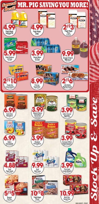 Mr.PigSavingyoumore!
StockUp&Save
PigglyWiggly
VegetableOil128-Oz.
4.99
CokeProducts
24-Pack12-Oz.Cans
5.99
Scott
PaperTowels6-Ct.MegaRolls
4.88
FamilySize
LanceCrackers20-Ct.Selected
2/$
10
Banquet
PotPies7-Oz.,Breakfast,FruitOr
5/$
5
PigglyWiggly
Sugar10-Lb.Bag
4.99
DasaniWater
24-Pack1/2LiterBottles
3.99
Scott
BathTissue12-RegularRolls
9.99
FritoLay
SnackPack32-Ct.,Selected
8.99
PigglyWiggly
Pizzas5.2-Oz.,Selected
10/$
8
PigglyWiggly
Flour5-Lb.Bag,Plain
OrSelfRising
2/$
3
George’sOriginal
BBQSauce128-Oz.HotOr
9.99
PurexLiquid
LaundryDetergent150-Oz.,Selected
3.99
LittleDebbie
BigPackSnacks14.26To31.8-Oz.,Selected
2/$
6
Bush’sBest
BakeBeans117-Oz.
6.99
Libby’s
FruitCocktail106-Oz.SlicedPeachesOr
6.99
MargaretHolmes
CannedBeans102-Oz.Turnips,98-Oz.
CollardGreens,Or98To
114-Oz.Selected
3.99
Showboat
Pork&Beans112-Oz.
3.99
Libby’sCanned
Vegetables101To106-Oz.,Selected
3.99
Furmano’sWhole
PeeledTomatoes105-Oz.DicedOr102-Oz.
3.99
NorthStar
VarietyPack40-Count
10.99
Squeal
Deal!
Squeal
Deal!
MAIN INSERT - FRONT
 