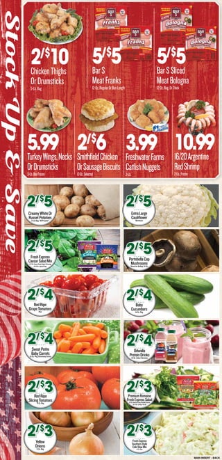 MAIN INSERT - BACK
StockUp&Save
2/$
6SmithfieldChicken
OrSausageBiscuits
12-Oz.Selected
2/$
10ChickenThighs
OrDrumsticks
5-Lb.Bag
3.99FreshwaterFarms
CatfishNuggets
2-Lb.
5.99TurkeyWings,Necks
OrDrumsticks
5-Lb.BoxFrozen
5/$
5BarSSliced
MeatBologna
12-Oz.Reg.OrThick
10.9916/20Argentine
RedShrimp
2-Lb.,Frozen
CreamyWhiteOr
RussetPotatoes5-Lb.Bag.“AllPurpose”
2/$
5
FreshExpress
CaesarSaladMix9.7-Oz.CaesarGreekYogurtDressing
Or10-Oz.LightOrReg.
2/$
5
RedRipe
GrapeTomatoesPint
2/$
4
SweetPetite
BabyCarrots12-Oz.Pkg.GrimmwayFarms
2/$
4
RedRipe
SlicingTomatoes4-Ct,Pkg.
2/$
3
Yellow
Onions3-Lb.Bag
2/$
3
ExtraLarge
CauliflowerNutritious
2/$
5
PortobellaCap
Mushrooms“GreatforGrilling”6-Oz.
2/$
5
Baby
Cucumbers14-Oz.Pkg.
2/$
4
Odwalla
ProteinDrinks15-Oz.SelectVarieties
2/$
4
PremiumRomaine
FreshExpressSalad11-Oz.Green&Crisp,DoubleCarrots
Or9-Oz.LettuceTrioOr
2/$
3
FreshExpress
SouthernStyle
ColeSlawMix14-Oz.Pkg.
2/$
3
5/$
5BarS
MeatFranks
12-Oz.RegularOrBunLength
 