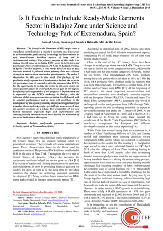 International Journal of Innovative Technology and Exploring Engineering (IJITEE)
ISSN: 2278-3075, Volume-9 Issue-2, December 2019
4464
Published By:
Blue Eyes Intelligence Engineering
& Sciences Publication
Retrieval Number: A4201119119/2019©BEIESP
DOI: 10.35940/ijitee.A4201.129219
Is It Feasible to Include Ready-Made Garments
Sector in Badajoz Zone under Science and
Technology Park of Extremadura, Spain?
Samsul Alam, Gouranga Chandra Debnath, Md. Ariful Islam
Abstract: The Ready-Made Garments (RMG) might have a
remarkable contribution to a country’s economy once it possesses
an understandable application of technology and innovation in its
style attractiveness, healthier aspects of body and its
environmental settings. The primary purpose of this study is to
explore the relevance of including RMG sector in the Science and
Technology Park of Extremadura (PCTEx) in Badajoz province
of Spain. For this purpose, a case study based on face to face
interview method is followed where primary data was collected
through an unstructured open ended questionnaire. The author’s
observation in this case is also used. The findings of this
qualitative study support that it is relevant to include the sector in
this particular zone. It concludes with the statement that PCTEx
has the opportunity to include the sector in this area which can
ensure greater impact in social and financial gain in this region.
The findings also support that if this proposal is implemented and
is supervised by the PCTEx authority in Badajoz, with the
influence of this non-government association, it will flourish with
its superior performance and in turn will contribute to the
development of the region by creating employment opportunity for
a number of unemployed people especially for women as well as to
the country economy as a whole. The availability of low cost
human resources especially high tech infrastructure and
industry-friendly environment all work behind the motivation of
the sector inclusion in this region.
Keywords: Badajoz, ready-made garments, science and
technology park of Extremadura, Spain.
I. INTRODUCTION
RMG sector is ready-made finished textile merchandise of
the vesture trade. It’s not custom tailored rather it’s
generalized in nature. They’re made of various materials and
yarns. Their characteristics deem in the fibers used for
production method. The primary RMG mill was established in
1831 in the city of New York. Throughout the civil war of
United States of America (USA), the necessity for
ready-made uniforms helped the sector grow in USA [15].
The sectors of textiles and clothing are necessary in economic
and social terms, in short by providing financial gain and job
notably for girls as well as in the long-term by providing
countries the chance for achieving sustained economic
development [7]. Many scholars have researched on RMG
sector and revealed its impacts on economic system [11].
Revised Manuscript Received on December 05, 2019.
* Correspondence Author
Samsul Alam*, Senior Lecturer (MIS), Daffodil International
University, Dhaka, Bangladesh, Email: salam.bba@diu.edu.bd
Gouranga Chandra Debnath, PhD, Associate Professor, Daffodil
International University, Dhaka, Bangladesh, Email:
debnath@daffodilvarsity.edu.bd
Md. Ariful Islam, Assistant Professor, University of Dhaka, Dhaka,
Bangladesh, Email: ariful@du.ac.bd
According to statistical data of 2002, textile and attire
producing accounted for €380 billion in international exports,
representing 6% of world trade wherever 8% of them were
factory-made product.
Close to the end of the 19th
century, there have been
changes in social group views towards RMG. They were now
not seen as just for the lower categories however, additionally
it had been seen for the middle categories of people. Within
the late 1860s, USA manufactured 25% RMG products
among the textile goods which had risen to 60% by 1890. By
1951, USA produced 90% clothing inside its territory that
was more than necessary. Throughout a similar time, 2/3 of
clothes sold in France were RMG [15]. At the beginning of
21st
century, the most important commercialism and
mercantilism countries were developed countries together
with the European Union (EU), USA, Canada and Japan. The
Multi Fibre Arrangement (MFA) dominated the world in
exchange of textiles and garments from 1974 through 2004,
imposing quotas on the developing countries in export to
developed countries that ended on 1st
January of 2005. At the
Uruguay round of Agreement on Tariffs and Trade (GATT),
it had been set to bring the textile trade beneath the
jurisdiction of the World Trade Organization (WTO) that is
beneficiary arrangement for European and different
developed countries to this sector expansion [16].
While China has started losing their attractiveness in, a
number of Chief Purchasing Officers of USA and Europe
moved and scrutinized their sourcing decision toward
Bangladeshi RMG sector which has achieved a substantial
development in this sector for this country [1]. Bangladesh
experienced its worst ever industrial disaster on 24th
April
2013 after the collapse of Rana Plaza building leading to
death of more than 1,100 people. After that devastating
disaster, numerous pledges were made for the improvement of
factory standards however, during the restructuring process;
improvements were seen in a very slow pace leaving notable
challenges like ensuring standards of labor, infrastructural
development, ease of doing business etc. [4]. Bangladeshi
RMG sector has experienced a formidable challenge for the
liberation of textiles and vesture trade. Relying heavily on
foreign supplies, turbulent economy, political instability, high
rate of interest, lack of incentives, lack of information, port
downside and trade are some of the inner issues of this sector.
However, in Asian country, RMG growth is overwhelming.
There were solely 5 RMG companies in 1971 that grew
enormously and reached to 12,000 between 2005 and 2012
with a rate of 6.77% growth. This sector contributes 17.9% to
Gross Domestic Product (GDP) throughout 2006-2012.
It is interesting to see the contribution of Bangladeshi
women folks in RMG sector to
make it healthy and handsome
from its inception.
 