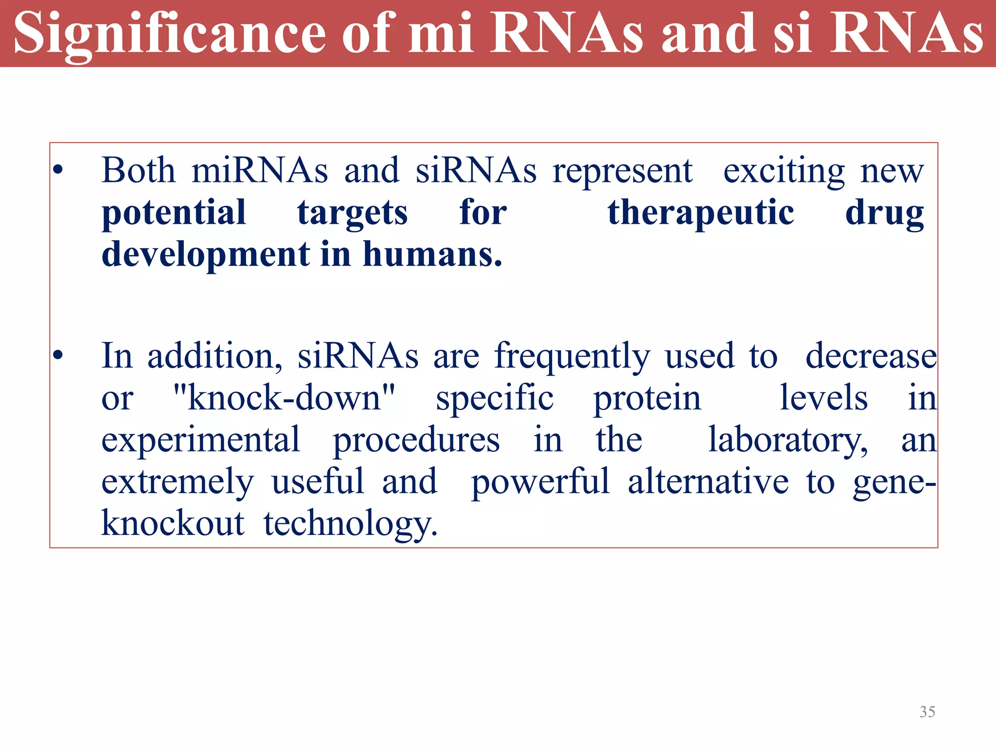 35
Significance of mi RNAs and si RNAs
• Both miRNAs and siRNAs represent exciting new
potential targets for therapeutic drug
development in humans.
• In addition, siRNAs are frequently used to decrease
or "knock-down" specific protein levels in
experimental procedures in the laboratory, an
extremely useful and powerful alternative to gene-
knockout technology.
 