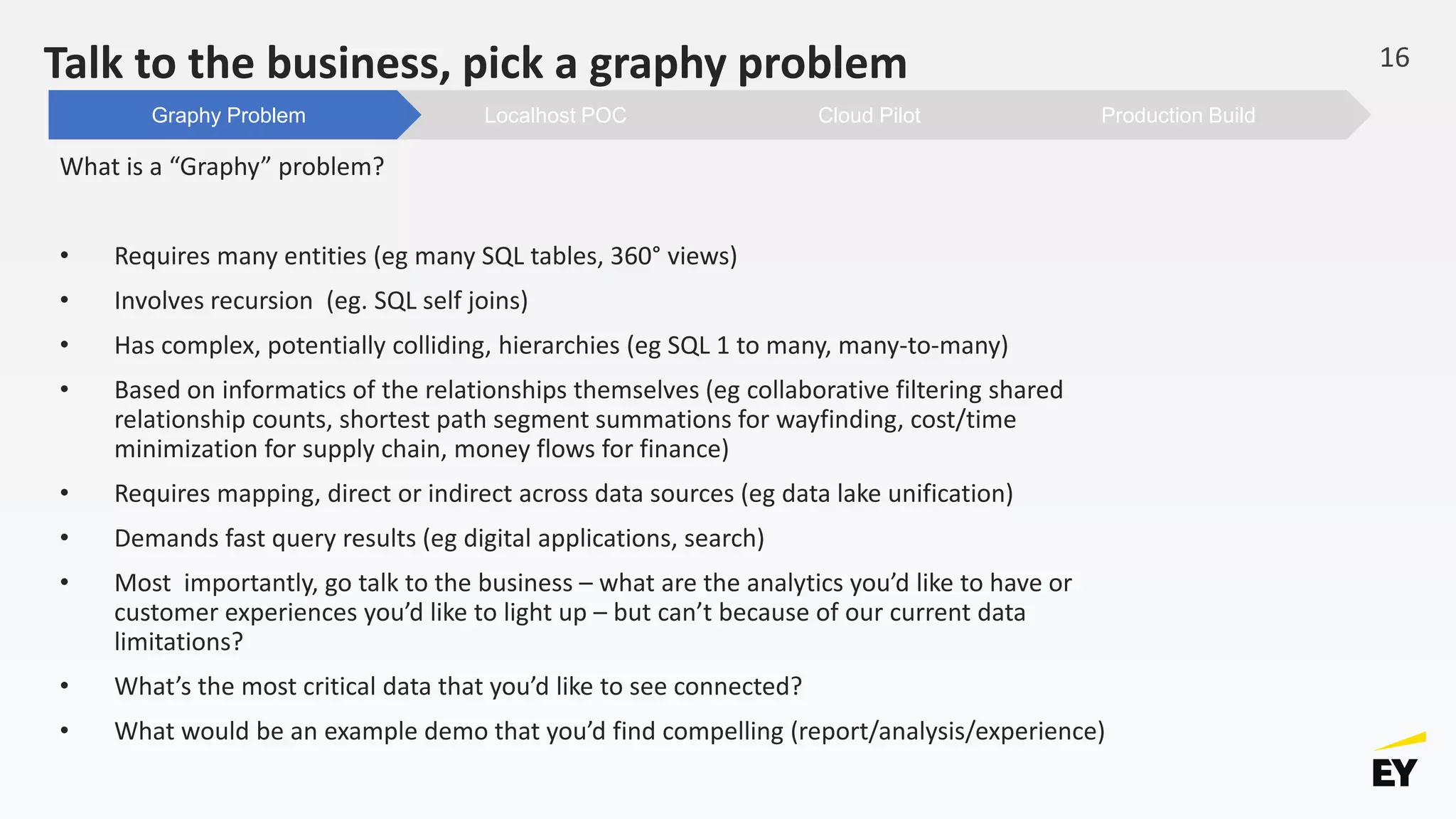 Talk to the business, pick a graphy problem
What is a “Graphy” problem?
• Requires many entities (eg many SQL tables, 360° views)
• Involves recursion (eg. SQL self joins)
• Has complex, potentially colliding, hierarchies (eg SQL 1 to many, many-to-many)
• Based on informatics of the relationships themselves (eg collaborative filtering shared
relationship counts, shortest path segment summations for wayfinding, cost/time
minimization for supply chain, money flows for finance)
• Requires mapping, direct or indirect across data sources (eg data lake unification)
• Demands fast query results (eg digital applications, search)
• Most importantly, go talk to the business – what are the analytics you’d like to have or
customer experiences you’d like to light up – but can’t because of our current data
limitations?
• What’s the most critical data that you’d like to see connected?
• What would be an example demo that you’d find compelling (report/analysis/experience)
16
Production BuildCloud PilotLocalhost POCGraphy Problem
 