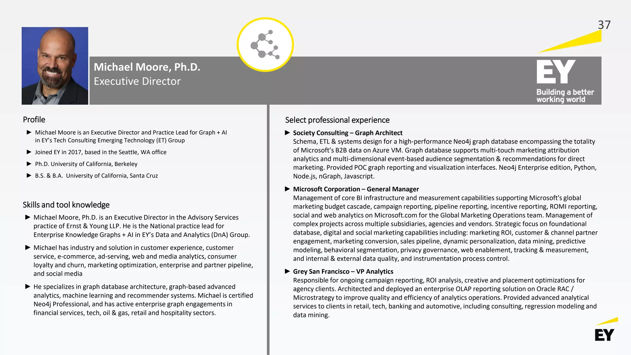 Michael Moore, Ph.D.
Executive Director
► Michael Moore is an Executive Director and Practice Lead for Graph + AI
in EY’s Tech Consulting Emerging Technology (ET) Group
► Joined EY in 2017, based in the Seattle, WA office
► Ph.D. University of California, Berkeley
► B.S. & B.A. University of California, Santa Cruz
► Society Consulting – Graph Architect
Schema, ETL & systems design for a high-performance Neo4j graph database encompassing the totality
of Microsoft’s B2B data on Azure VM. Graph database supports multi-touch marketing attribution
analytics and multi-dimensional event-based audience segmentation & recommendations for direct
marketing. Provided POC graph reporting and visualization interfaces. Neo4j Enterprise edition, Python,
Node.js, nGraph, Javascript.
► Microsoft Corporation – General Manager
Management of core BI infrastructure and measurement capabilities supporting Microsoft's global
marketing budget cascade, campaign reporting, pipeline reporting, incentive reporting, ROMI reporting,
social and web analytics on Microsoft.com for the Global Marketing Operations team. Management of
complex projects across multiple subsidiaries, agencies and vendors. Strategic focus on foundational
database, digital and social marketing capabilities including: marketing ROI, customer & channel partner
engagement, marketing conversion, sales pipeline, dynamic personalization, data mining, predictive
modeling, behavioral segmentation, privacy governance, web enablement, tracking & measurement,
and internal & external data quality, and instrumentation process control.
► Grey San Francisco – VP Analytics
Responsible for ongoing campaign reporting, ROI analysis, creative and placement optimizations for
agency clients. Architected and deployed an enterprise OLAP reporting solution on Oracle RAC /
Microstrategy to improve quality and efficiency of analytics operations. Provided advanced analytical
services to clients in retail, tech, banking and automotive, including consulting, regression modeling and
data mining.
Profile Select professional experience
Skills and tool knowledge
► Michael Moore, Ph.D. is an Executive Director in the Advisory Services
practice of Ernst & Young LLP. He is the National practice lead for
Enterprise Knowledge Graphs + AI in EY’s Data and Analytics (DnA) Group.
► Michael has industry and solution in customer experience, customer
service, e-commerce, ad-serving, web and media analytics, consumer
loyalty and churn, marketing optimization, enterprise and partner pipeline,
and social media
► He specializes in graph database architecture, graph-based advanced
analytics, machine learning and recommender systems. Michael is certified
Neo4j Professional, and has active enterprise graph engagements in
financial services, tech, oil & gas, retail and hospitality sectors.
37
 