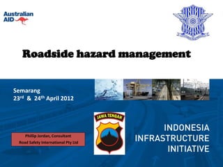 Roadside hazard management


Semarang
23rd & 24th April 2012




     Phillip Jordan, Consultant
  Road Safety International Pty Ltd
 