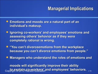 Copyright © 2013 Pearson Education 
MMaannaaggeerriiaall IImmpplliiccaattiioonnss 
EEmmoottiioonnss aanndd mmooooddss aarree aa nnaattuurraall ppaarrtt ooff aann 
iinnddiivviidduuaall’’ss mmaakkeeuupp.. 
IIggnnoorriinngg ccoo--wwoorrkkeerrss’’ aanndd eemmppllooyyeeeess’’ eemmoottiioonnss aanndd 
aasssseessssiinngg ootthheerrss’’ bbeehhaavviioorr aass iiff tthheeyy wweerree 
ccoommpplleetteellyy rraattiioonnaall iiss wwrroonngg.. 
““YYoouu ccaann’’tt ddiivvoorrcceeeemmoottiioonnss ffrroomm tthhee wwoorrkkppllaaccee 
bbeeccaauussee yyoouu ccaann’’tt ddiivvoorrccee eemmoottiioonnss ffrroomm ppeeooppllee..”” 
MMaannaaggeerrss wwhhoo uunnddeerrssttaanndd tthhee rroolleess ooff eemmoottiioonnss aanndd 
mmooooddss wwiillll ssiiggnniiffiiccaannttllyy iimmpprroovvee tthheeiirr aabbiilliittyy 
ttoo eexxppllaaiinn ccoo--wwoorrkkeerrss’’ aanndd eemmppllooyyeeeess’’ bbeehhaavviioorrss.. 4-29 
 