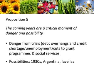 Proposition 5The coming years are a critical moment of danger and possibility.Danger from crisis (debt overhangs and credit shortage/unemployment/cuts to grant programmes & social servicesPossibilities: 1930s, Argentina, favellas