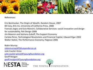 References:Eric Beinhocker, The Origin of Wealth, Random House, 2007Bill Ivey, Arts Inc, University of California Press, 2008Francois Jegou and Ezio Manzini, Collaborative Services: social innovation and design for sustainability, Poli Design 2008Jim Maxmin and Soshana Zuboff, The Support EconomyCarlota Perez, Technological Revolutions and Financial Capital, Edward Elgar 2002Walter Stahel, The Performance Economy, Palgrave 2006Robin Murrayrobinmurray(AT)blueyonder.co.ukJulie Caulier-Gricejulie.caulier-grice(AT)youngfoundation.orgGeoff Mulgangeoff.mulgan(AT)youngfoundation.org