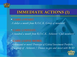 • CARE 2 START:
A dollar a month from R.O.C.K. Group of members?
• CARE 2 INVEST:
A hundred a month from R.O.C.K. Achievers’ Club members?
• CARE 2 GIVE MORE:
A thousand or more? Prototype of Global Investment Portfolio
by a group of Achievers / Donors to give and invest with ROI?
IMMEDIATE ACTIONS (1)IMMEDIATE ACTIONS (1)
 