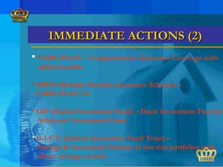 • CARE-PLAN – Comprehensive Insurance Coverage with
added benefits
• MBIS (Multiple Benefits Insurance Scheme) –
CARE-PLAN 2.0
• GIF (Global Investment Fund) – Basic Investment Fund &
Achievers’ Investment Fund
• G.I.F.T. (Global Investment Fund Trust) –
Savings & Investment Scheme in low risk portfolios with
above average returns
IMMEDIATE ACTIONS (2)IMMEDIATE ACTIONS (2)
 