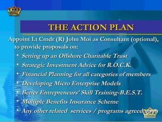 THE ACTION PLANTHE ACTION PLAN
Appoint Lt Cmdr (R) John Moi as Consultant (optional),Appoint Lt Cmdr (R) John Moi as Consultant (optional),
to provide proposals on:to provide proposals on:
• Setting up an Offshore Charitable TrustSetting up an Offshore Charitable Trust
• Strategic Investment Advice for R.O.C.K.Strategic Investment Advice for R.O.C.K.
• Financial Planning for all categories of membersFinancial Planning for all categories of members
• Developing Micro Enterprise ModelsDeveloping Micro Enterprise Models
• Better Entrepreneurs’ Skill Training-B.E.S.T.Better Entrepreneurs’ Skill Training-B.E.S.T.
• Multiple Benefits Insurance SchemeMultiple Benefits Insurance Scheme
• Any other related services / programs agreed uponAny other related services / programs agreed upon
 