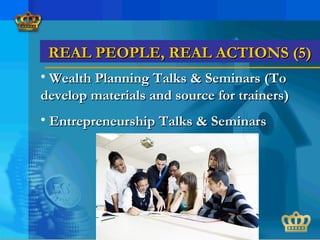 REAL PEOPLE, REAL ACTIONS (5)REAL PEOPLE, REAL ACTIONS (5)
• Wealth Planning Talks & Seminars (ToWealth Planning Talks & Seminars (To
develop materials and source for trainers)develop materials and source for trainers)
• Entrepreneurship Talks & SeminarsEntrepreneurship Talks & Seminars
 