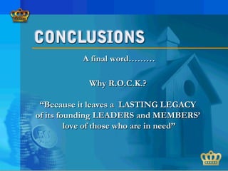 A final word………A final word………
Why R.O.C.K.?Why R.O.C.K.?
““Because it leaves a LASTING LEGACYBecause it leaves a LASTING LEGACY
of its founding LEADERS and MEMBERS’of its founding LEADERS and MEMBERS’
love of those who are in need”love of those who are in need”
 