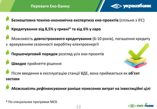 Переваги Еко-банку:
Безкоштовна техніко-економічна експертиза еко-проектів (спільно з IFC)
Кредитування від 8,5% у гривні* та від 6% у євро
Можливість довгострокового кредитування (6-10 років), погашення кредиту
з врахуванням сезонності виробітку електроенергії
Першочерговий порядок розгляд усіх еко-проектів
Швидке прийняття рішення
Після введення в експлуатацію станції ВДЕ, вона приймається як об'єкт
застави
Можливість рефінансування раніше понесених витрат на інвестиційні цілі
* По спеціальних програмах МСБ
12
 