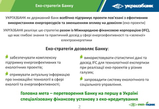Еко-стратегія Банку
УКРГАЗБАНК як державний банк всебічно підтримує проекти пов'язані з ефективним
використанням енергоресурсів та зменшенням впливу на довкілля (еко-проекти)
УКРГАЗБАНК реалізує цю стратегію разом із Міжнародною фінансовою корпорацією (IFC),
що має глибокі знання та практичний досвід у сфері енергоефективності та «зеленої»
електроенергетики
забезпечувати комплексну
підтримку енергоефективних та
екологічних проектів;
отримувати актуальну інформацію
про інноваційні технології в сфері
екології та енергоефективності;
використовувати статистичні дані та
досвід IFC для технологічної експертизи
при реалізації еко-проектів у різних
галузях;
запровадити систему екологічного та
соціального управління.
Головна мета – перетворення Банку на першу в Україні
спеціалізовану фінансову установу з еко-кредитування
Еко-стратегія дозволяє Банку:
2
 