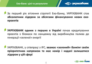 За перший рік втілення стратегії Еко-банку, УКРГАЗБАНК став
абсолютним лідером за обсягами фінансування нових еко-
проектів
УКРГАЗБАНК одним з перших в Україні почав кредитування
проектів з біомаси по ланцюжку від виробництва палива до
генерації «зеленої» енергії
УКРГАЗБАНК, у співпраці з IFC, вважає «зелений» банкінг своїм
пріоритетним напрямом та має намір і надалі залишатися
лідером у цій сфері
Еко-банк: цілі та результати
4
 
