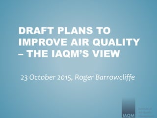 DRAFT PLANS TO
IMPROVE AIR QUALITY
– THE IAQM’S VIEW
23 October 2015, Roger Barrowcliffe
 