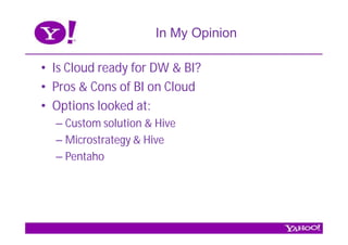 In My Opinion

• Is Cloud ready for DW & BI?
• Pros & Cons of BI on Cloud
• Options looked at:
  – Custom solution & Hive
  – Microstrategy & Hive
  – Pentaho
 