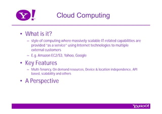 Cloud Computing

• What is it?
  – style of computing where massively scalable IT-related capabilities are
    provided “as a service” using Internet technologies to multiple
    external customers
  – E.g. Amazon EC2/S3, Yahoo, Google

• Key Features
  – Multi-Tenancy, On demand resources, Device & location independence, API
    based, scalability and others

• A Perspective
 