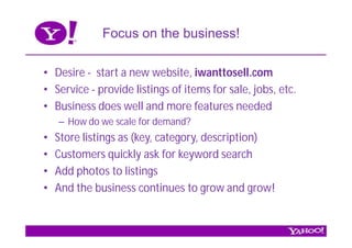 Focus on the business!

• Desire - start a new website, iwanttosell.com
• Service - provide listings of items for sale, jobs, etc.
• Business does well and more features needed
    – How do we scale for demand?
•   Store listings as (key, category, description)
•   Customers quickly ask for keyword search
•   Add photos to listings
•   And the business continues to grow and grow!
 