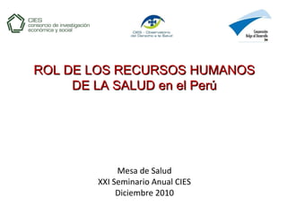 Mesa de Salud
XXI Seminario Anual CIES
Diciembre 2010
ROL DE LOS RECURSOS HUMANOSROL DE LOS RECURSOS HUMANOS
DE LA SALUD en el PerúDE LA SALUD en el Perú
 