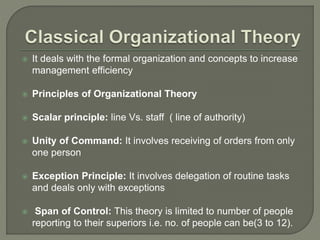  It deals with the formal organization and concepts to increase
management efficiency
 Principles of Organizational Theory
 Scalar principle: line Vs. staff ( line of authority)
 Unity of Command: It involves receiving of orders from only
one person
 Exception Principle: It involves delegation of routine tasks
and deals only with exceptions
 Span of Control: This theory is limited to number of people
reporting to their superiors i.e. no. of people can be(3 to 12).
 