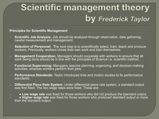 Principles for Scientific Management
 Scientific Job Analysis: Job should be analyzed through observation, data gathering,
careful measurement and management.
 Selection of Personnel: The next step is to scientifically select, train, teach and produce
workers. Previously, workers chose their own work and train themselves.
 Management Cooperation: Managers should cooperate with workers to ensure that all
work being done should be in line with the principles of Science i.e. scientific method.
 Functional Supervising: Managers assume planning, organizing, and decision-making
activities, whereas workers perform their jobs.
 Performance Standards: Taylor introduced time and motion studies to fix performance
standards.
 Differential Piece Rate System: Under differential piece rate system, a standard output
was first fixed. The two wage rates were fixed. These are:
 ● Low wage rate was fixed for those workers who did not produce the standard output.
 ● Higher wage rate was fixed for those workers who produced standard output or more
than the standard output.
 
