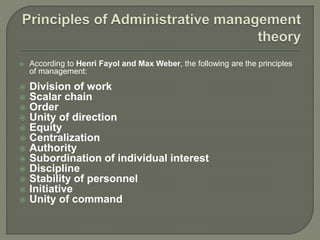  According to Henri Fayol and Max Weber, the following are the principles
of management:
 Division of work
 Scalar chain
 Order
 Unity of direction
 Equity
 Centralization
 Authority
 Subordination of individual interest
 Discipline
 Stability of personnel
 Initiative
 Unity of command
 