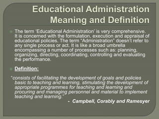  The term ‘Educational Administration’ is very comprehensive.
It is concerned with the formulation, execution and appraisal of
educational policies. The term “Administration” doesn’t refer to
any single process or act. It is like a broad umbrella
encompassing a number of processes such as: planning,
organizing, directing, coordinating, controlling and evaluating
the performance.
 Definition:
“consists of facilitating the development of goals and policies
basic to teaching and learning, stimulating the development of
appropriate programmes for teaching and learning and
procuring and managing personnel and material to implement
teaching and learning.”
- Campbell, Corably and Ramesyer
 