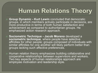  Group Dynamic - Kurt Lewin concluded that democratic
groups, in which members actively participate in decisions, are
more productive in terms of both human satisfaction and
achievement as compared to authoritarian groups. He
emphasized action research approach.
 Sociometric Technique - Jacob Moreno developed a
sociometric technique, where people have selective
affinities for other people; groups composed of individuals with
similar affinities for one another will likely perform better than
groups lacking such affective preferences.
 Human relation theory emphasizes building collaborative and
cooperative relationships between supervisors and workers.
Two key aspects of human relationships approach are
employee motivation and leadership style.
 