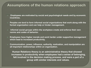  Employees are motivated by social and psychological needs and by economic
incentives.
 Peoples are tend to form informal social organizations that work along with the
formal organization and can help or hinder management.
 Informal social groups within the workplace create and enforce their own
norms and codes of behavior.
 Employees have higher morale and work harder under supportive management
which lead to increased productivity.
 Communication, power, influence, authority, motivation, and manipulation are
all important relationships within an organization.
Human Relations theory is an administrative theory that showed
increases in productivity when employees had a sense of belonging,
felt involved in the decision making process, and were a part of a
group with similar interests and values.
 