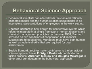  Behavioral scientists considered both the classical rational-
economic model and the human relation social model to be
incomplete representations of employees in the work setting.
 Chester Barnard is best known for cooperative system which
refers to integrate in a single framework- human relations and
classical management principles. In the year 1938, Barnard
stressed on two conditions if cooperation and financial
success are to be attained. Managers must have both human
as well as technical skills that are required for goal
achievement.
 Beside Barnard, another major contributor to the behavioral
science approach was E. Wight Bakke who embodied a
fusion process. Abraham Maslow and Douglas McGregor is
other great contributors to the behavioral approach.
 