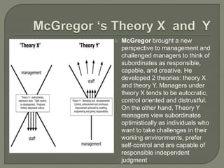  McGregor brought a new
perspective to management and
challenged managers to think of
subordinates as responsible,
capable, and creative. He
developed 2 theories: theory X
and theory Y. Managers under
theory X tends to be autocratic,
control oriented and distrustful.
On the other hand, Theory Y
managers view subordinates
optimistically as individuals who
want to take challenges in their
working environments, prefer
self-control and are capable of
responsible independent
judgment
 