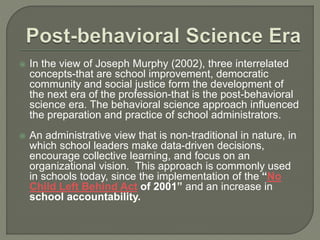  In the view of Joseph Murphy (2002), three interrelated
concepts-that are school improvement, democratic
community and social justice form the development of
the next era of the profession-that is the post-behavioral
science era. The behavioral science approach influenced
the preparation and practice of school administrators.
 An administrative view that is non-traditional in nature, in
which school leaders make data-driven decisions,
encourage collective learning, and focus on an
organizational vision. This approach is commonly used
in schools today, since the implementation of the “No
Child Left Behind Act of 2001” and an increase in
school accountability.
 