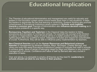  The Theories of educational Administration and management are useful for educator and
leaders in the Education system where school heads apply them in real situations. It helps
the leaders to appreciate the fact that learning is continuous. Systems thinking also promote
cohesiveness in Educational Institutions where systems in Schools work together
towards a common goal.Theories of Administration also influence decision making as in
how to solve problems in a specific way.
 Bureaucracy, Fayolism and Taylorism in the Classical helps the leaders to follow
procedures and principles of running the schools. For example the concept of the Division
of Labour in Organizations. Head of school will be in a better position to place teachers in
rightful places they are qualified to teach. Delegation of duties and respect for subordinates
is crucial. Furthermore, they will be able to influence policy implementation by teachers.
 Neo-Classical theories such as the Human Resources and Behavioral sciences
theories of management by Abraham Maslow, Mayo, McGregor, Chester Barnard, and
others are tools that assist Educational Institutions Leaders to motivate their staff in schools
to achieve goals. Issue of sense of belonging raised by Mayo and Maslow is very crucial in
management of schools. Confidence and value of task by Barnard also very crucial in
execution of tasks.
 Over and above, it is advisable to employ all theories as they best fit. Leadership in
schools should not stick to one theory in their practice.
 